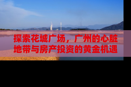 探索花城广场，广州的心脏地带与房产投资的黄金机遇