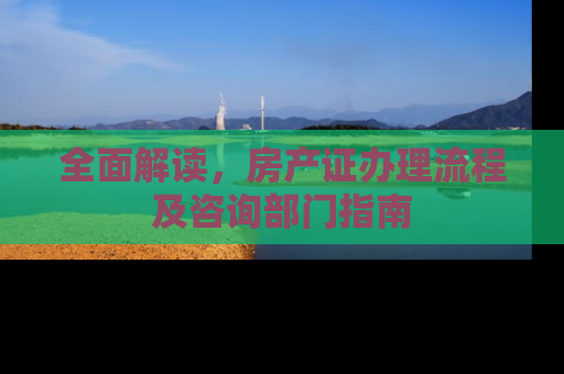 全面解读，房产证办理流程及咨询部门指南
