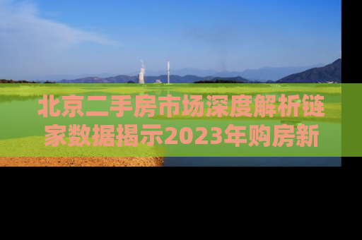 北京二手房市场深度解析链家数据揭示2023年购房新趋势