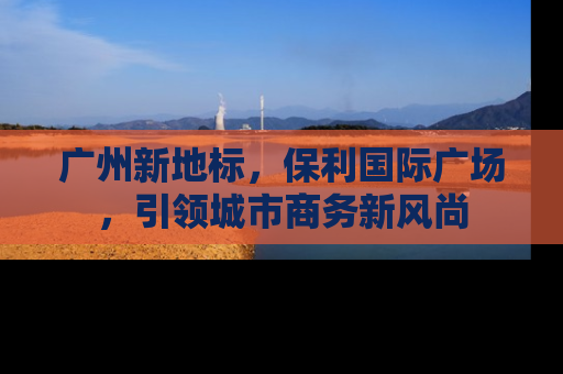 广州新地标，保利国际广场，引领城市商务新风尚