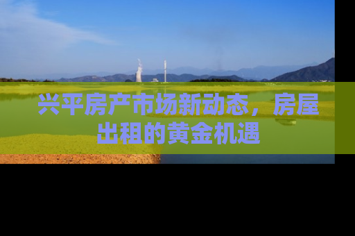 兴平房产市场新动态，房屋出租的黄金机遇
