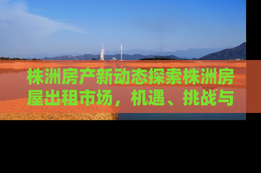 株洲房产新动态探索株洲房屋出租市场，机遇、挑战与未来趋势