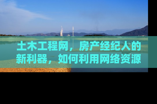 土木工程网，房产经纪人的新利器，如何利用网络资源提升业务效率