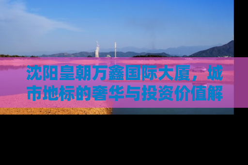 沈阳皇朝万鑫国际大厦，城市地标的奢华与投资价值解析