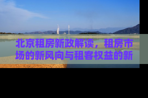 北京租房新政解读，租房市场的新风向与租客权益的新保障