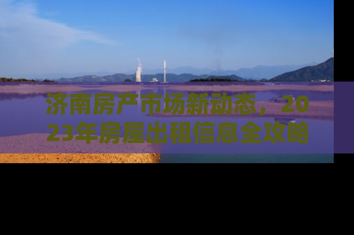 济南房产市场新动态，2023年房屋出租信息全攻略