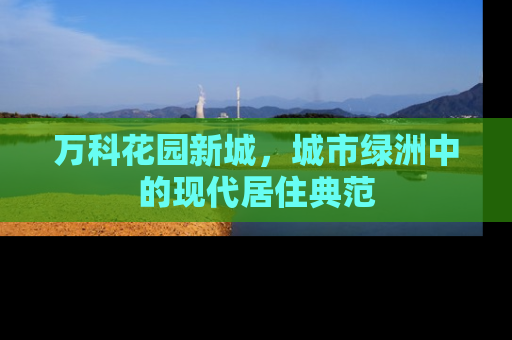 万科花园新城，城市绿洲中的现代居住典范