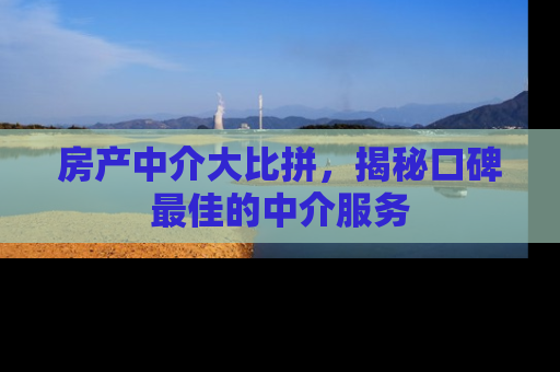 房产中介大比拼，揭秘口碑最佳的中介服务
