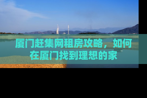 厦门赶集网租房攻略，如何在厦门找到理想的家