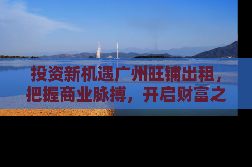 投资新机遇广州旺铺出租，把握商业脉搏，开启财富之门