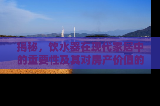 揭秘，饮水器在现代家居中的重要性及其对房产价值的影响