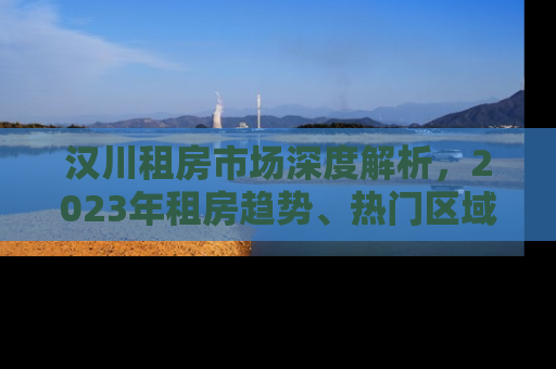 汉川租房市场深度解析，2023年租房趋势、热门区域与实用攻略