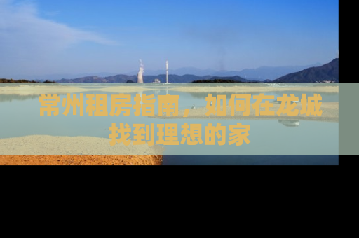 常州租房指南，如何在龙城找到理想的家