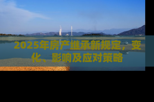 2025年房产继承新规定，变化、影响及应对策略