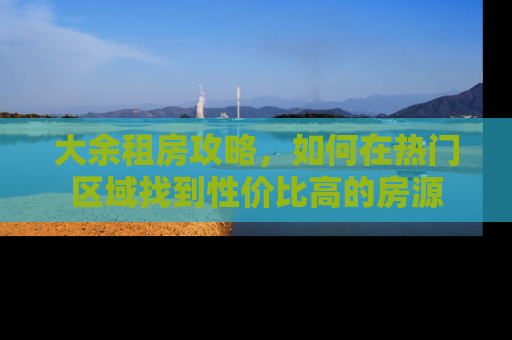 大余租房攻略，如何在热门区域找到性价比高的房源