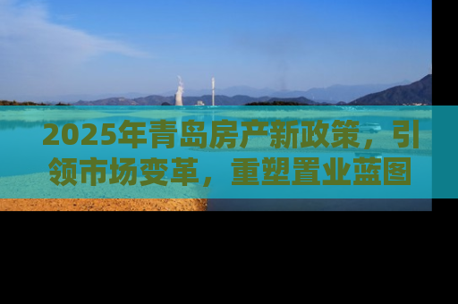 2025年青岛房产新政策，引领市场变革，重塑置业蓝图