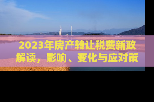 2023年房产转让税费新政解读，影响、变化与应对策略
