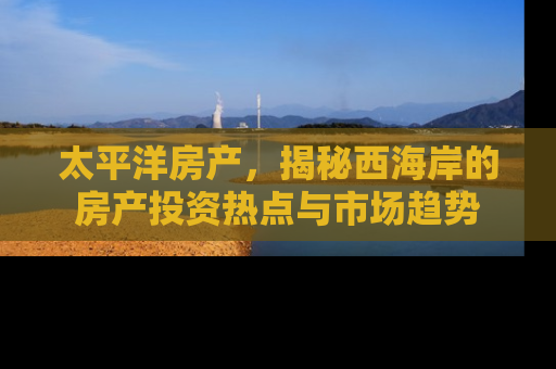 太平洋房产，揭秘西海岸的房产投资热点与市场趋势