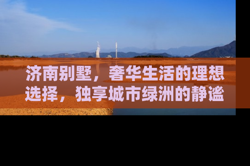 济南别墅，奢华生活的理想选择，独享城市绿洲的静谧与繁华