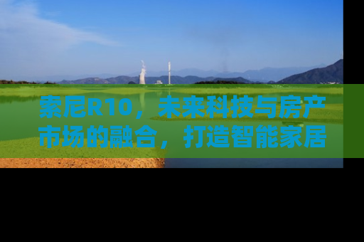 索尼R10，未来科技与房产市场的融合，打造智能家居新纪元