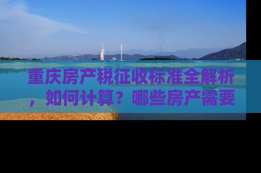 重庆房产税征收标准全解析，如何计算？哪些房产需要缴税？