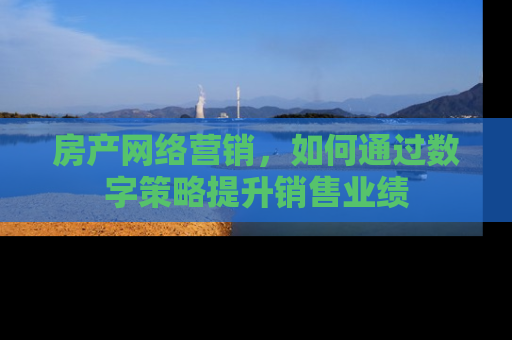 房产网络营销，如何通过数字策略提升销售业绩