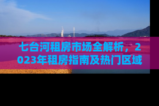 七台河租房市场全解析，2023年租房指南及热门区域推荐