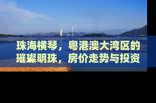 珠海横琴，粤港澳大湾区的璀璨明珠，房价走势与投资价值深度解析