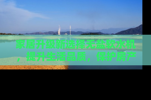 家居升级新选择无盐软水机，提升生活品质，保护房产价值