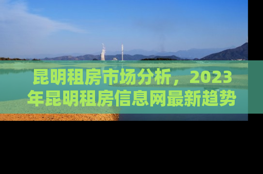 昆明租房市场分析，2023年昆明租房信息网最新趋势与租房攻略