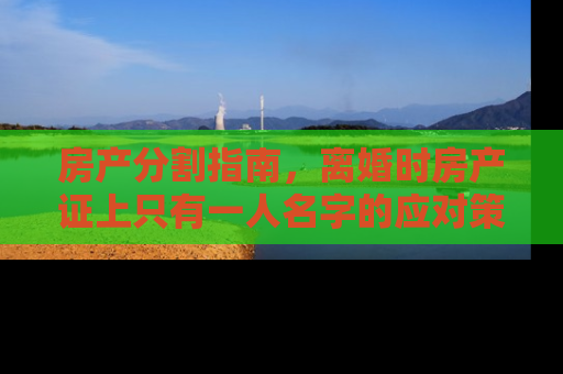 房产分割指南，离婚时房产证上只有一人名字的应对策略