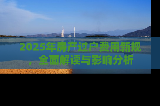 2025年房产过户费用新规，全面解读与影响分析