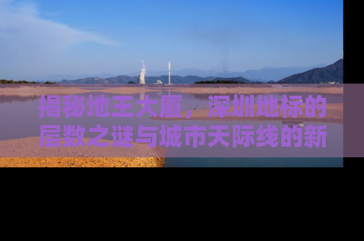 揭秘地王大厦，深圳地标的层数之谜与城市天际线的新高度