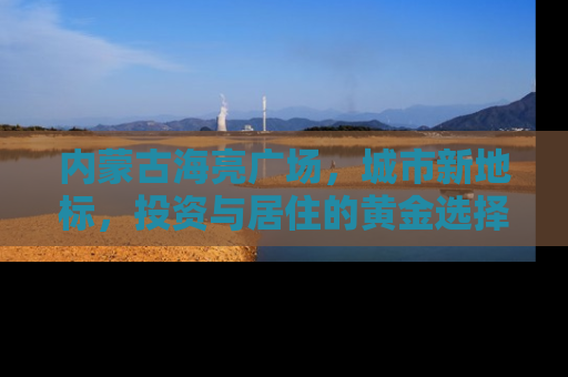 内蒙古海亮广场，城市新地标，投资与居住的黄金选择