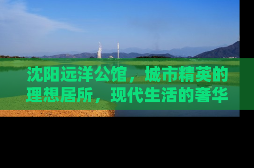 沈阳远洋公馆，城市精英的理想居所，现代生活的奢华典范