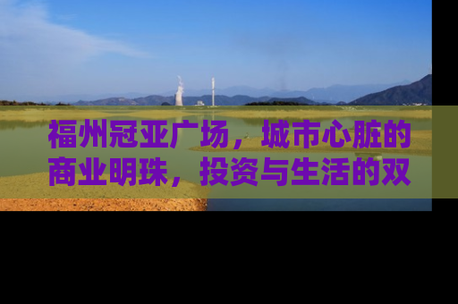福州冠亚广场，城市心脏的商业明珠，投资与生活的双重价值