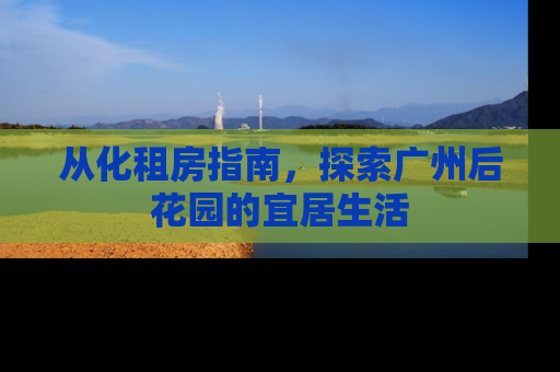 从化租房指南，探索广州后花园的宜居生活