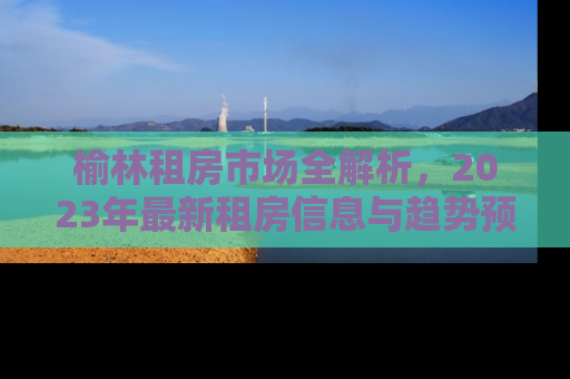 榆林租房市场全解析，2023年最新租房信息与趋势预测