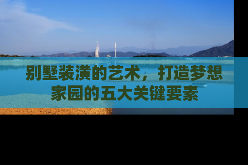 别墅装潢的艺术，打造梦想家园的五大关键要素