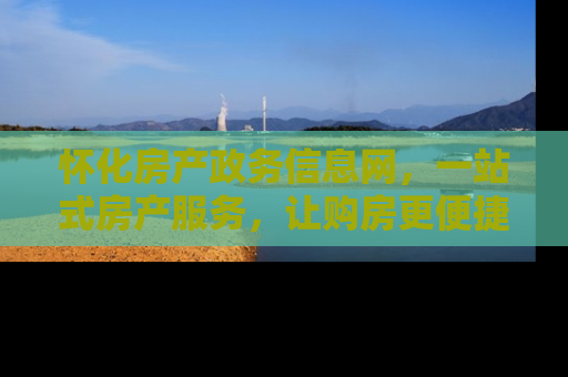 怀化房产政务信息网，一站式房产服务，让购房更便捷
