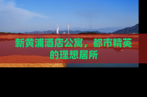 新黄浦酒店公寓，都市精英的理想居所