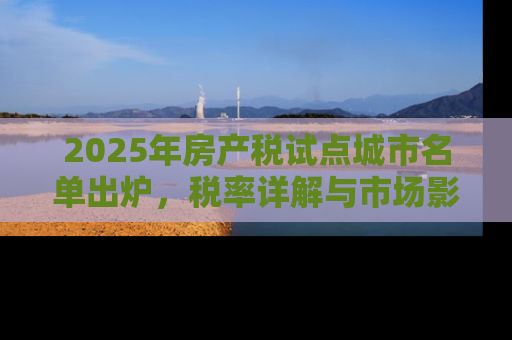 2025年房产税试点城市名单出炉，税率详解与市场影响分析