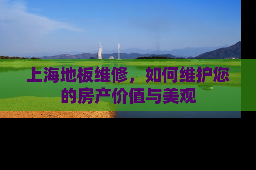 上海地板维修，如何维护您的房产价值与美观