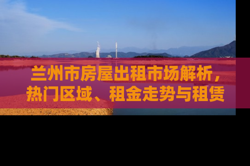 兰州市房屋出租市场解析，热门区域、租金走势与租赁策略