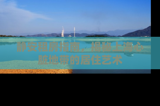 静安租房指南，揭秘上海心脏地带的居住艺术