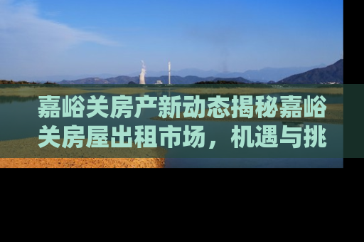 嘉峪关房产新动态揭秘嘉峪关房屋出租市场，机遇与挑战并存