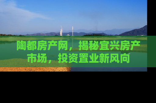 陶都房产网，揭秘宜兴房产市场，投资置业新风向