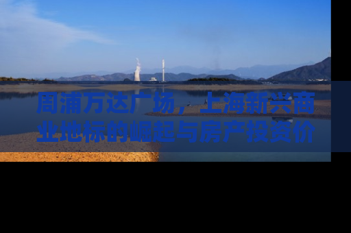 周浦万达广场，上海新兴商业地标的崛起与房产投资价值分析