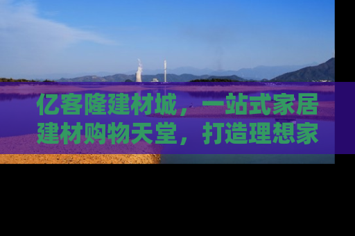 亿客隆建材城，一站式家居建材购物天堂，打造理想家居生活