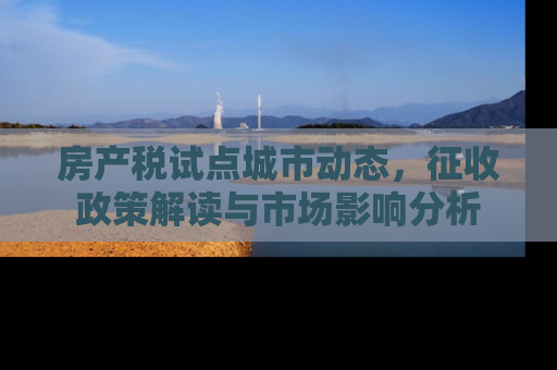 房产税试点城市动态，征收政策解读与市场影响分析